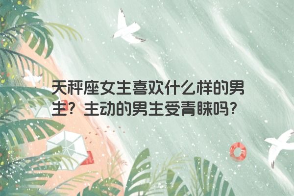 天秤座女生喜欢什么样的男生？主动的男生受青睐吗？