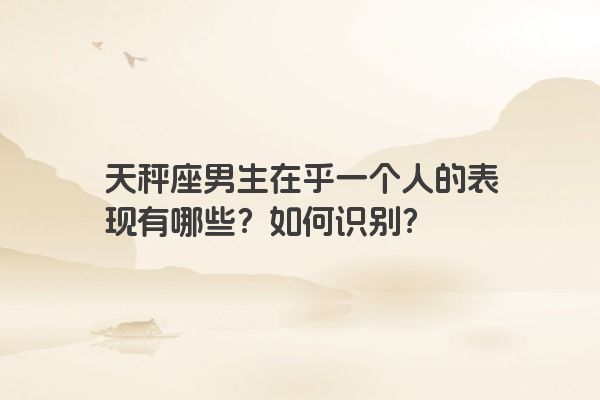 天秤座男生在乎一个人的表现有哪些？如何识别？