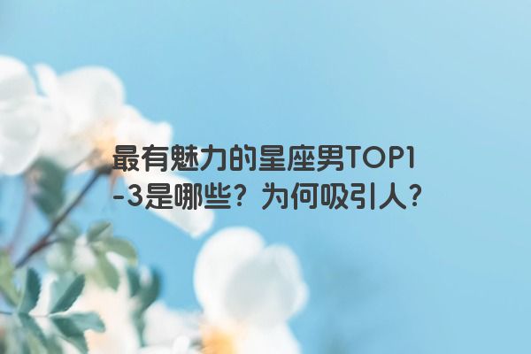 最有魅力的星座男TOP1-3是哪些？为何吸引人？