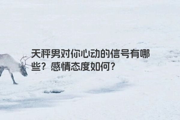 天秤男对你心动的信号有哪些？感情态度如何？
