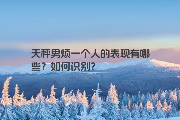 天秤男烦一个人的表现有哪些？如何识别？