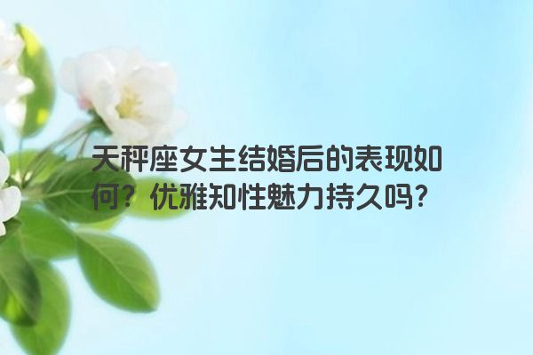 天秤座女生结婚后的表现如何？优雅知性魅力持久吗？