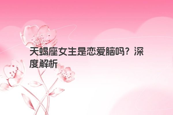 天蝎座女生是恋爱脑吗？深度解析