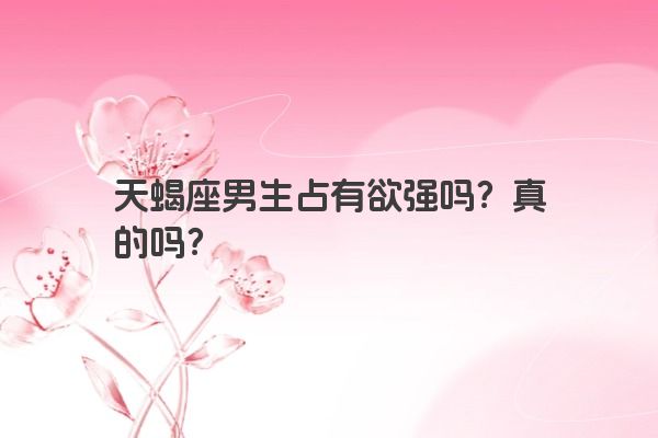 天蝎座男生占有欲强吗？真的吗？