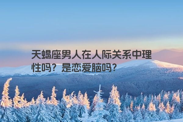 天蝎座男人在人际关系中理性吗？是恋爱脑吗？