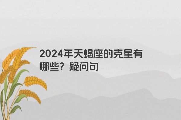 2024年天蝎座的克星有哪些？疑问句