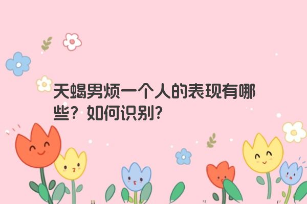 天蝎男烦一个人的表现有哪些？如何识别？