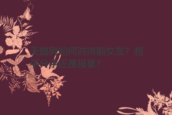 天蝎男如何对待前女友？和平分手还是报复？