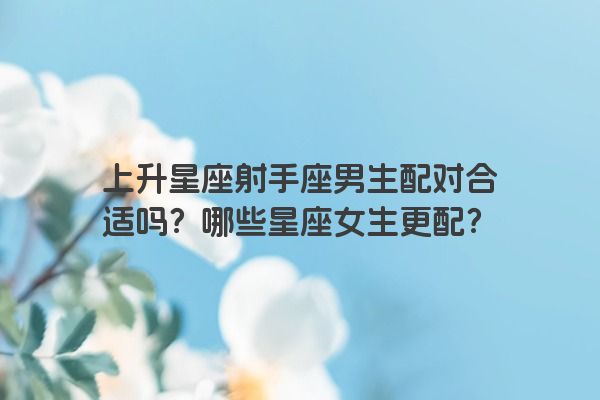 上升星座射手座男生配对合适吗？哪些星座女生更配？