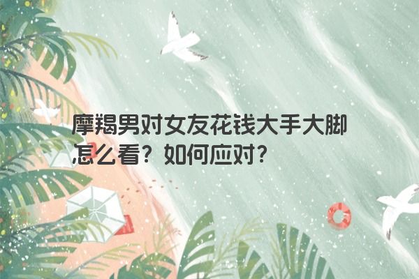 摩羯男对女友花钱大手大脚怎么看？如何应对？