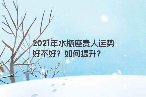 2021年水瓶座贵人运势好不好？如何提升？