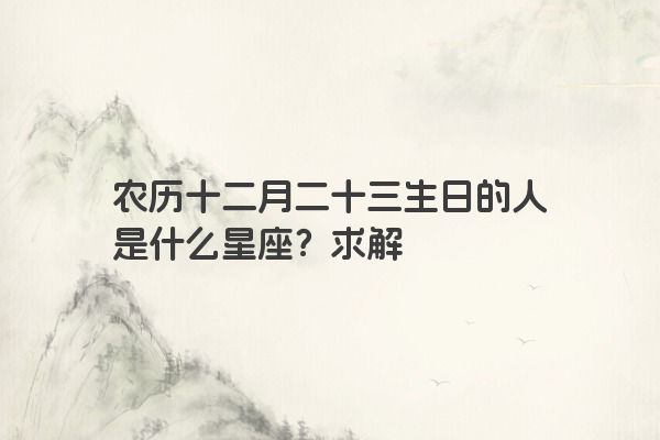 农历十二月二十三生日的人是什么星座？求解