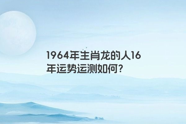 1964年生肖龙的人16年运势运测如何？