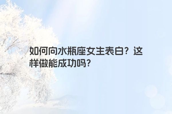 如何向水瓶座女生表白？这样做能成功吗？