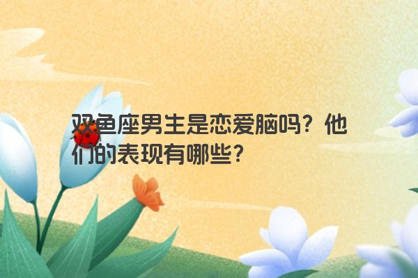 双鱼座男生是恋爱脑吗？他们的表现有哪些？