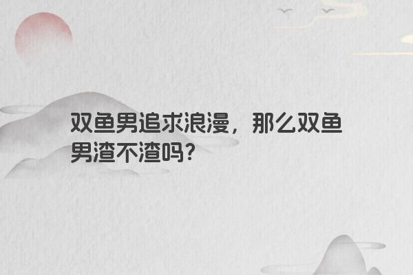 双鱼男追求浪漫，那么双鱼男渣不渣吗？