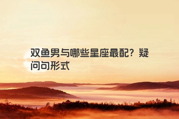 双鱼男与哪些星座最配？疑问句形式