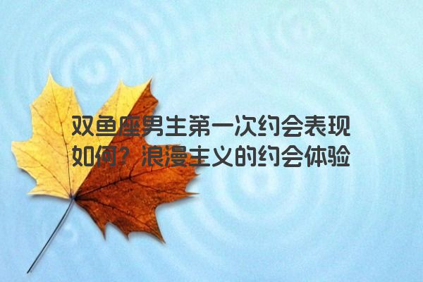 双鱼座男生第一次约会表现如何？浪漫主义的约会体验