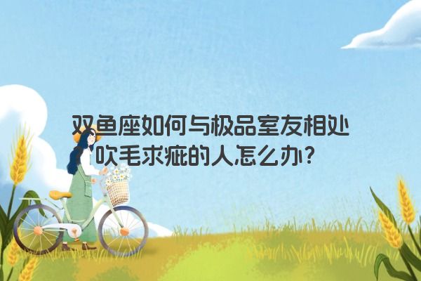 双鱼座如何与极品室友相处？吹毛求疵的人怎么办？