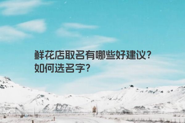鲜花店取名有哪些好建议？如何选名字？