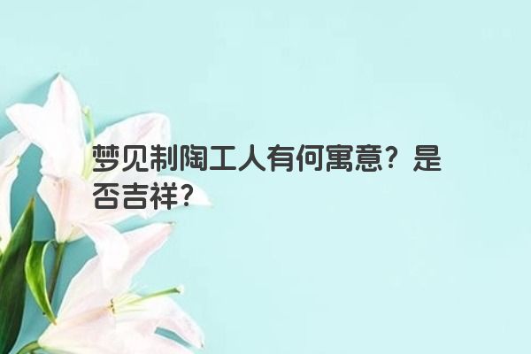 梦见制陶工人有何寓意？是否吉祥？