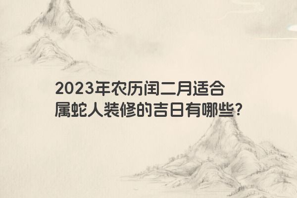 2023年农历闰二月适合属蛇人装修的吉日有哪些？