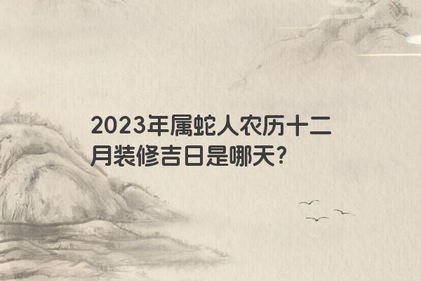 2023年属蛇人农历十二月装修吉日是哪天？