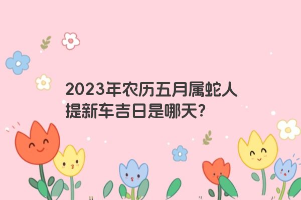 2023年农历五月属蛇人提新车吉日是哪天？