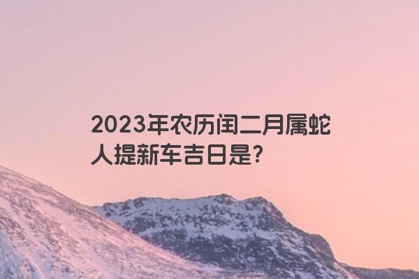 2023年农历闰二月属蛇人提新车吉日是？