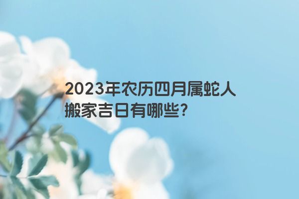 2023年农历四月属蛇人搬家吉日有哪些？