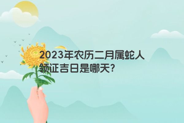 2023年农历二月属蛇人领证吉日是哪天？