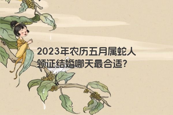 2023年农历五月属蛇人领证结婚哪天最合适？