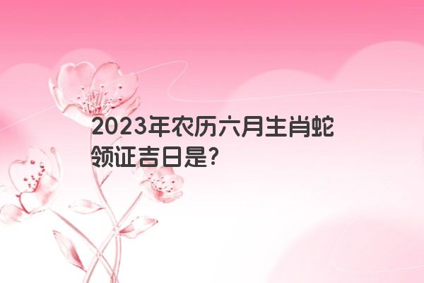 2023年农历六月生肖蛇领证吉日是？