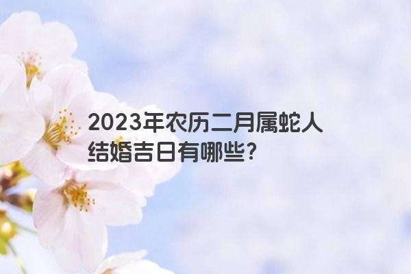 2023年农历二月属蛇人结婚吉日有哪些？