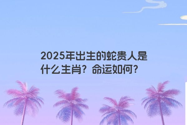 2025年出生的蛇贵人是什么生肖？命运如何？