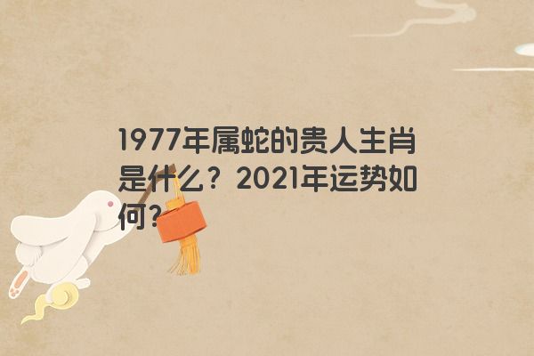 1977年属蛇的贵人生肖是什么？2021年运势如何？