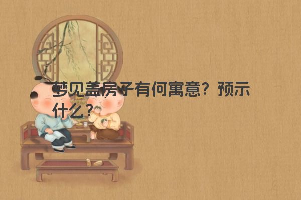 梦见盖房子有何寓意？预示什么？