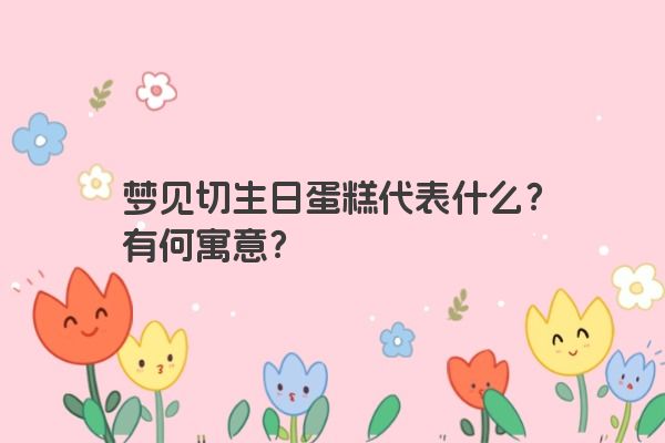 梦见切生日蛋糕代表什么？有何寓意？