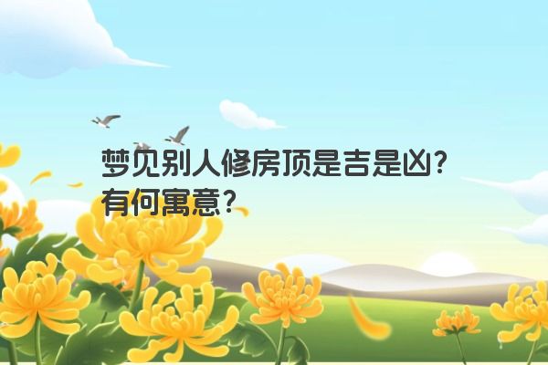 梦见别人修房顶是吉是凶？有何寓意？