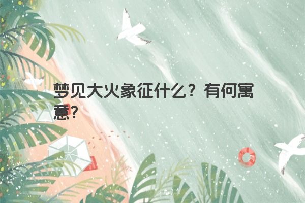 梦见大火象征什么？有何寓意？