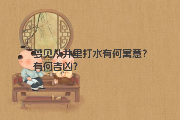 梦见从井里打水有何寓意？有何吉凶？