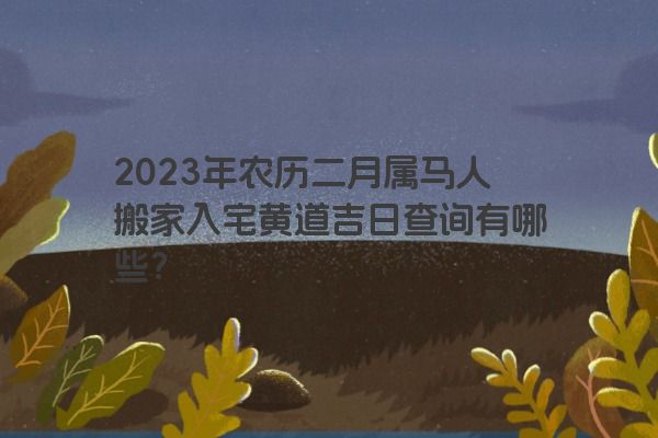 2023年农历二月属马人搬家入宅黄道吉日查询有哪些？