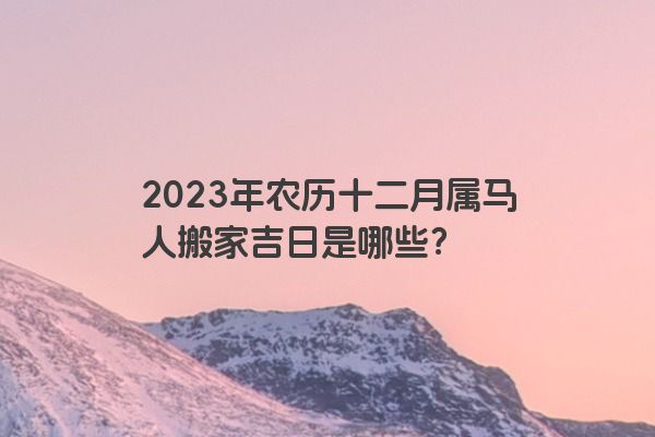 2023年农历十二月属马人搬家吉日是哪些？