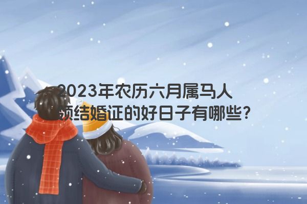 2023年农历六月属马人领结婚证的好日子有哪些？